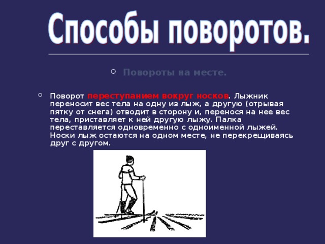 Повороты на месте.  Поворот переступанием вокруг носков . Лыжник переносит вес тела на одну из лыж, а другую (отрывая пятку от снега) отводит в сторону и, перенося на  нее вес тела, приставляет к ней другую лыжу. Палка переставляется одновременно с одноименной лыжей. Носки лыж остаются на одном месте, не перекрещиваясь друг с другом. 