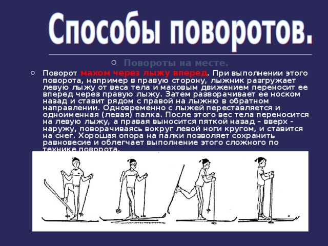 Повороты на месте. Поворот махом через лыжу вперед . При выполнении этого поворота, например в правую сторону, лыжник разгружает левую лыжу от веса тела и маховым движением переносит ее вперед через правую лыжу. Затем разворачивает ее носком назад и ставит рядом с правой на лыжню в обратном направлении. Одновременно с лыжей переставляется и одноименная (левая) палка. После этого вес тела переносится на левую лыжу, а правая выносится пяткой назад – вверх - наружу, поворачиваясь вокруг левой ноги кругом, и ставится на снег. Хорошая опора на палки позволяет сохранить равновесие и облегчает выполнение этого сложного по технике поворота.  