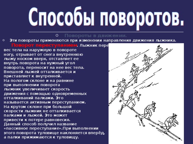 Повороты в движении. Эти повороты применяются при изменении направления движения лыжника.  Поворот переступанием . Лыжник переносит  вес тела на наружную в повороте  ногу, отрывает от снега внутреннюю  лыжу носком вверх, отставляет ее  внутрь поворота на нужный угол  поворота, переносит на нее вес тела.  Внешней лыжей отталкивается и  приставляет к внутренней.  На пологом склоне и на равнине  при выполнении поворота  лыжник увеличивает скорость  движения с помощью одновременных  отталкиваний палками. Это  называется активным переступанием.  На крутом склоне при большой  скорости лыжник не отталкивается  палками и лыжей. Это может  привести к потере равновесия.  Данный способ получил название  «пассивное переступание».При выполнении  этого поворота туловище наклоняется вперёд,  а палки прижимаются к туловищу. 