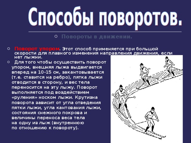 Повороты в движении.  Поворот упором . Этот способ применяется при большой скорости для плавного изменения направления движения, если нет лыжни. Для того чтобы осуществить поворот  упором, внешняя лыжа выдвигается  вперед на 10-15 см, закантовывается  (т.е. ставится на ребро), пятка лыжи  отводится в сторону, и вес тела  переносится на эту лыжу. Поворот  выполняется под воздействием  «руления» носком лыжи. Крутизна  поворота зависит от угла отведения  пятки лыжи, угла кантования лыжи,  состояния снежного покрова и  величины переноса веса тела  на одну из лыж (внутреннюю  по отношению к повороту). 