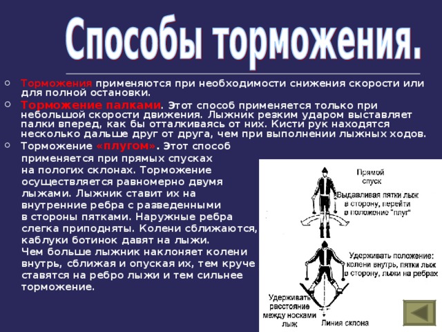 Торможения применяются при необходимости снижения скорости или для полной остановки. Торможение палками . Этот способ применяется только при небольшой скорости движения. Лыжник резким ударом выставляет палки вперед, как бы отталкиваясь от них. Кисти рук находятся несколько дальше друг от друга, чем при выполнении лыжных ходов. Торможение «плугом» . Этот способ  применяется при прямых спусках  на пологих склонах. Торможение  осуществляется равномерно двумя  лыжами. Лыжник ставит их на  внутренние ребра с разведенными  в стороны пятками. Наружные ребра  слегка приподняты. Колени сближаются,  каблуки ботинок давят на лыжи.  Чем больше лыжник наклоняет колени  внутрь, сближая и опуская их, тем круче  ставятся на ребро лыжи и тем сильнее  торможение. 