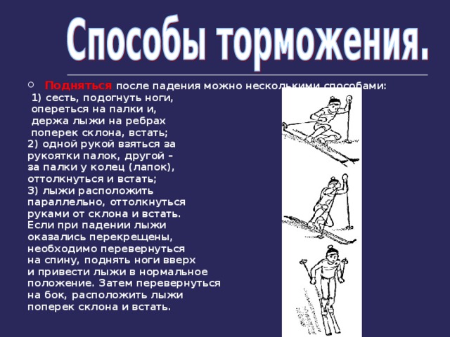 Подняться после падения можно несколькими способами:  1) сесть, подогнуть ноги,  опереться на палки и,  держа лыжи на ребрах  поперек склона, встать; 2) одной рукой взяться за рукоятки палок, другой – за палки у колец (лапок), оттолкнуться и встать; 3) лыжи расположить параллельно, оттолкнуться руками от склона и встать. Если при падении лыжи оказались перекрещены, необходимо перевернуться на спину, поднять ноги вверх и привести лыжи в нормальное положение. Затем перевернуться на бок, расположить лыжи поперек склона и встать.  