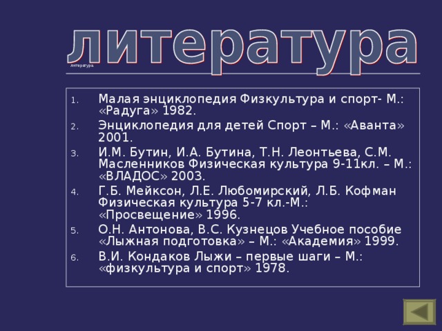 литература Малая энциклопедия Физкультура и спорт- М.: «Радуга» 1982. Энциклопедия для детей Спорт – М.: «Аванта» 2001. И.М. Бутин, И.А. Бутина, Т.Н. Леонтьева, С.М. Масленников Физическая культура 9-11кл. – М.: «ВЛАДОС» 2003. Г.Б. Мейксон, Л.Е. Любомирский, Л.Б. Кофман Физическая культура 5-7 кл.-М.: «Просвещение» 1996. О.Н. Антонова, В.С. Кузнецов Учебное пособие «Лыжная подготовка» – М.: «Академия» 1999. В.И. Кондаков Лыжи – первые шаги – М.: «физкультура и спорт» 1978. 