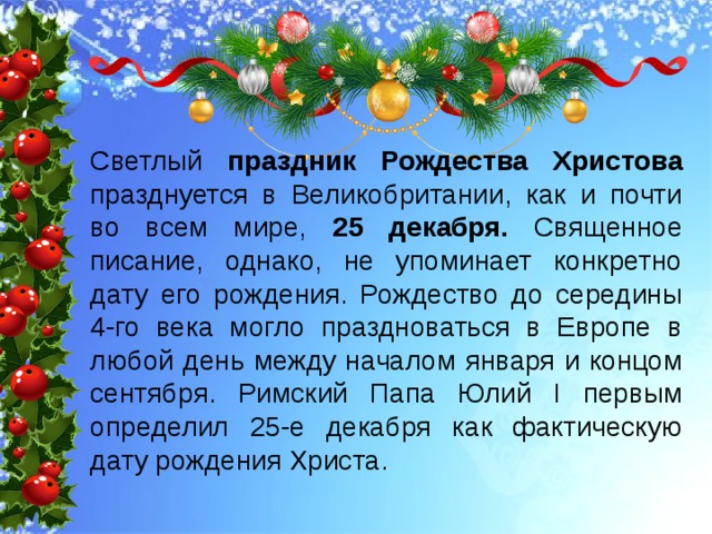 Светлый праздник Рождества Христова празднуется в Великобритании, как и почти во всем мире, 25 декабря. Священное писание, однако, не упоминает конкретно дату его рождения. Рождество до середины 4-го века могло праздноваться в Европе в любой день между началом января и концом сентября. Римский Папа Юлий I первым определил 25-е декабря как фактическую дату рождения Христа. 