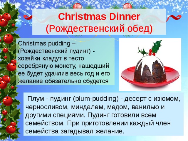 Christmas Dinner (Рождественский обед) Christmas pudding – (Рождественский пудинг) - хозяйки кладут в тесто серебряную монету, нашедший ее будет удачлив весь год и его желание обязательно сбудется  Плум - пудинг (plum-pudding) - десерт с изюмом, черносливом, миндалем, медом, ванилью и другими специями. Пудинг готовили всем семейством. При приготовлении каждый член семейства загадывал желание. 