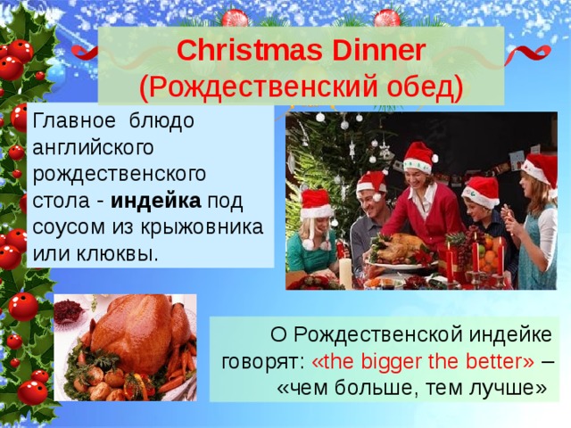 Christmas Dinner (Рождественский обед) Главное блюдо английского рождественского стола - индейка под соусом из крыжовника или клюквы. О Рождественской индейке говорят: «the bigger the better» – «чем больше, тем лучше» 