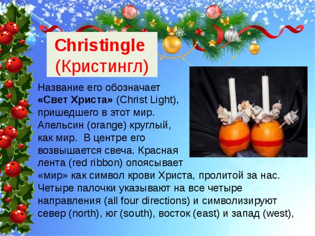 Christingle (Кристингл) Название его обозначает «Свет Христа» (Christ Light), пришедшего в этот мир. Апельсин (orange) круглый, как мир. В центре его возвышается свеча. Красная лента (red ribbon) опоясывает «мир» как символ крови Христа, пролитой за нас. Четыре палочки указывают на все четыре направления (all four directions) и символизируют север (north), юг (south), восток (east) и запад (west), 