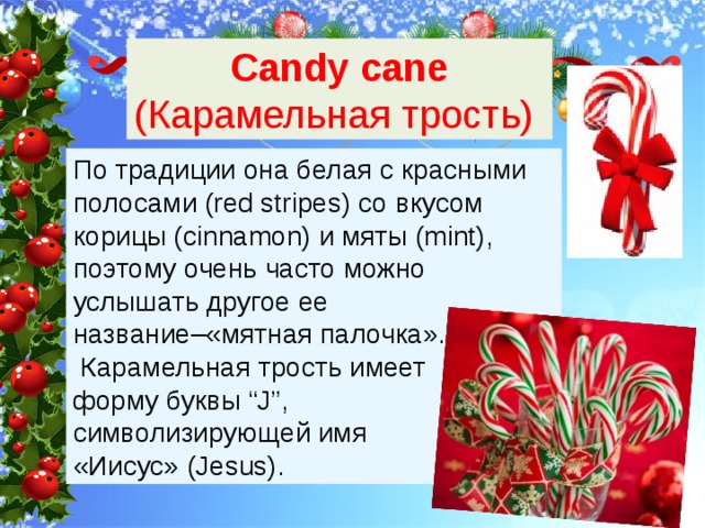 Candy cane (Карамельная трость) По традиции она белая с красными полосами (red stripes) со вкусом корицы (cinnamon) и мяты (mint), поэтому очень часто можно услышать другое ее название–«мятная палочка».  Карамельная трость имеет форму буквы “J”, символизирующей имя «Иисус» (Jesus). 