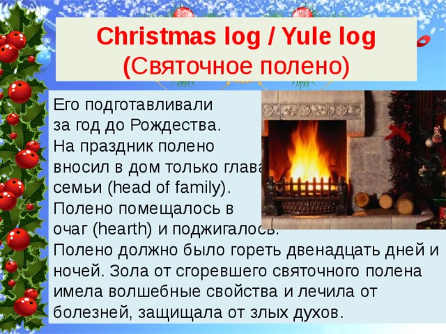 Christmas log / Yule log ( Святочное полено) Его подготавливали за год до Рождества. На праздник полено вносил в дом только глава семьи (head of family). Полено помещалось в очаг (hearth) и поджигалось. Полено должно было гореть двенадцать дней и ночей. Зола от сгоревшего святочного полена имела волшебные свойства и лечила от болезней, защищала от злых духов. 