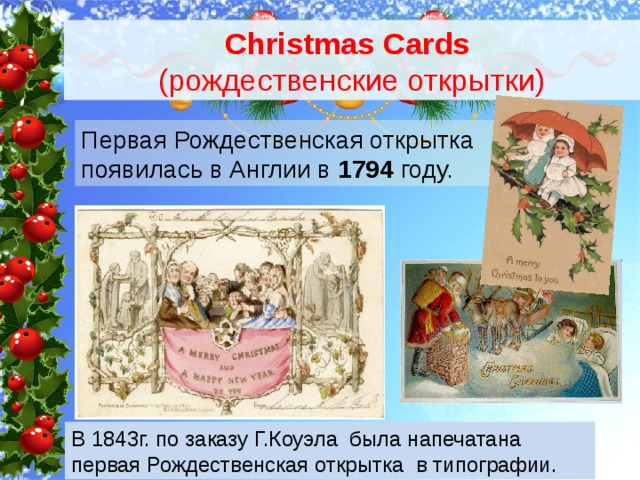 Christmas Cards  (рождественские открытки) Первая Рождественская открытка появилась в Англии в 1794 году. В 1843г. по заказу Г.Коуэла была напечатана первая Рождественская открытка в типографии. 