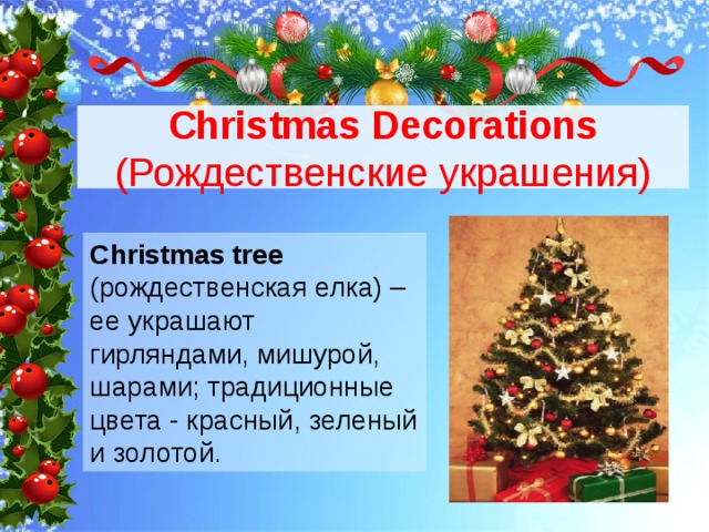 Christmas Decorations (Рождественские украшения) Christmas tree (рождественская елка) – ее украшают гирляндами, мишурой, шарами; традиционные цвета - красный, зеленый и золотой. 