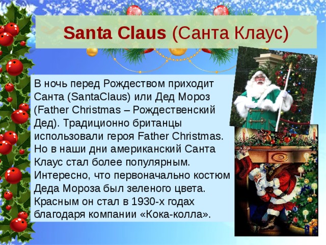 Santa Claus (Санта Клаус) В ночь перед Рождеством приходит Санта (SantaClaus) или Дед Мороз (Father Christmas – Рождественский Дед). Традиционно британцы использовали героя Father Christmas. Но в наши дни американский Санта Клаус стал более популярным. Интересно, что первоначально костюм Деда Мороза был зеленого цвета. Красным он стал в 1930-х годах благодаря компании «Кока-колла». 