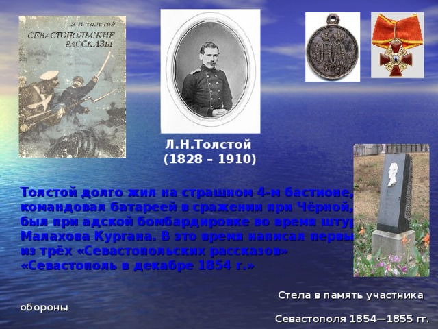 Л.Н.Толстой (1828 – 1910) Толстой долго жил на страшном 4-м бастионе,  командовал батареей в сражении при Чёрной,  был при адской бомбардировке во время штурма  Малахова Кургана. В это время написал первый  из трёх «Севастопольских рассказов»  «Севастополь в декабре 1854 г.»    Стела в память участника обороны  Севастополя 1854—1855 гг.  Л. Н. Толстого у четвёртого бастиона 