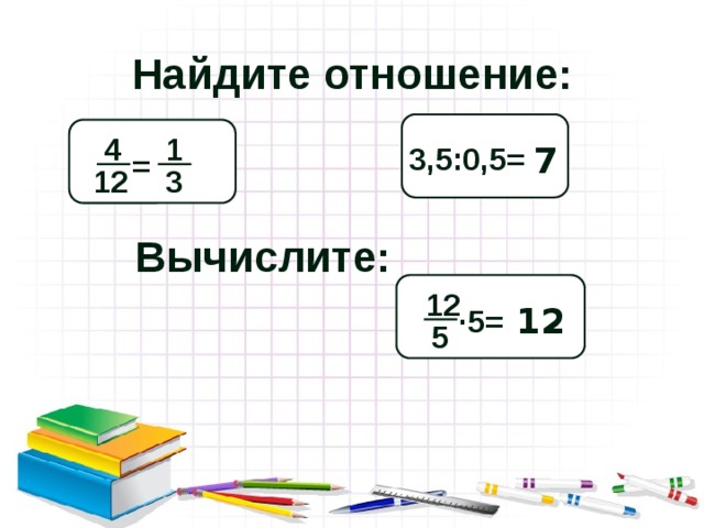 Найдите отношение:  Л 1 Д 4 3,5:0,5= 7 = 3 12 Вычислите:  И 12 12 ·5= 5