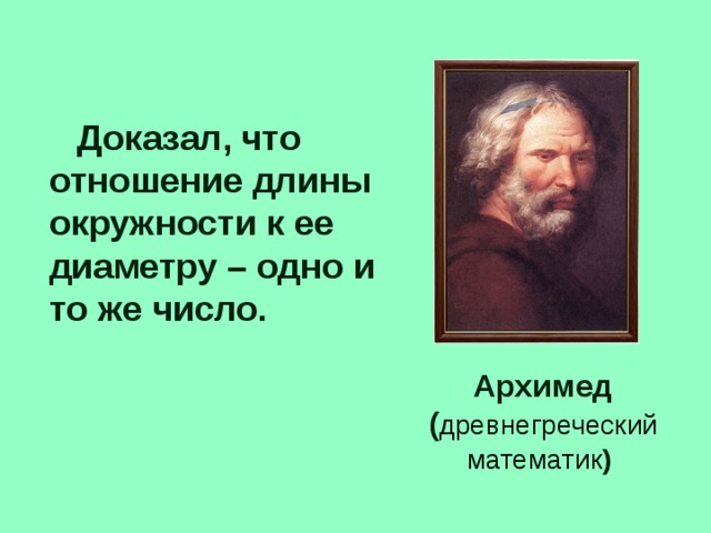 Доказал, что отношение длины окружности к ее диаметру – одно и то же число. Архимед ( древнегреческий математик )