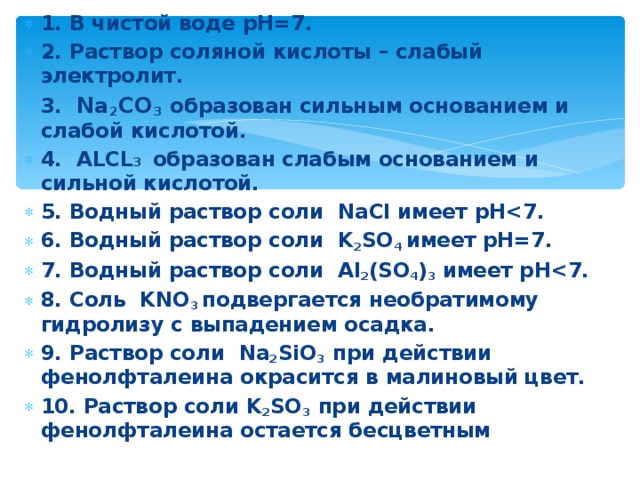 1. В чистой воде рН=7. 2. Раствор соляной кислоты – слабый электролит. 3. Na 2 CO 3  образован сильным основанием и слабой кислотой. 4. ALCL 3  образован слабым основанием и сильной кислотой. 5. Водный раствор соли NaCl имеет рН 6. Водный раствор соли K 2 SO 4 имеет рН=7. 7. Водный раствор соли Al 2 ( SO 4 ) 3 имеет рН 8. Соль KNO 3  подвергается необратимому гидролизу с выпадением осадка. 9. Раствор соли   Na 2 SiO 3  при действии фенолфталеина окрасится в малиновый цвет. 10. Раствор соли K 2 SO 3 при действии фенолфталеина остается бесцветным 