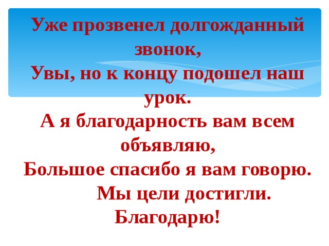 Уже прозвенел долгожданный звонок, Увы, но к концу подошел наш урок. А я благодарность вам всем объявляю, Большое спасибо я вам говорю.  Мы цели достигли. Благодарю! 