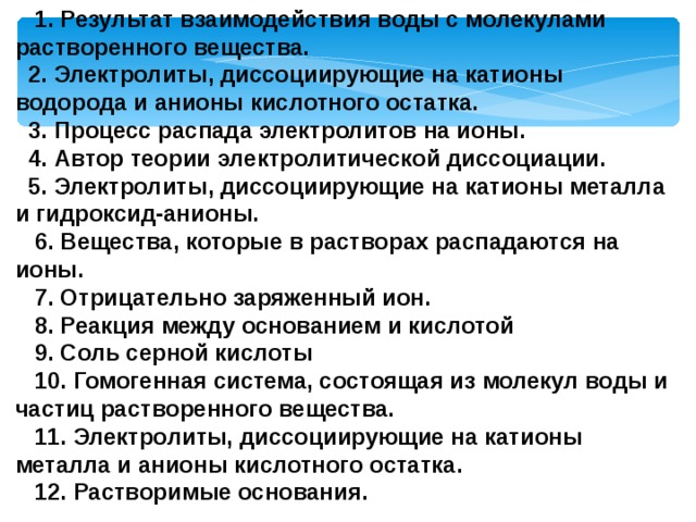  1. Результат взаимодействия воды с молекулами растворенного вещества.  2. Электролиты, диссоциирующие на катионы водорода и анионы кислотного остатка.  3. Процесс распада электролитов на ионы.  4. Автор теории электролитической диссоциации.  5. Электролиты, диссоциирующие на катионы металла и гидроксид-анионы.  6. Вещества, которые в растворах распадаются на ионы.  7. Отрицательно заряженный ион.  8. Реакция между основанием и кислотой  9. Соль серной кислоты  10. Гомогенная система, состоящая из молекул воды и частиц растворенного вещества.  11. Электролиты, диссоциирующие на катионы металла и анионы кислотного остатка.  12. Растворимые основания. 