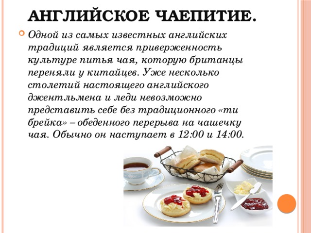 Английское чаепитие. Одной из самых известных английских традиций является приверженность культуре питья чая, которую британцы переняли у китайцев. Уже несколько столетий настоящего английского джентльмена и леди невозможно представить себе без традиционного «ти брейка» – обеденного перерыва на чашечку чая. Обычно он наступает в 12:00 и 14:00.  