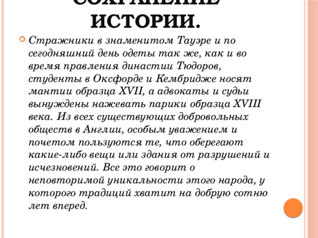Сохранение истории.   Стражники в знаменитом Тауэре и по сегодняшний день одеты так же, как и во время правления династии Тюдоров, студенты в Оксфорде и Кембридже носят мантии образца XVII, а адвокаты и судьи вынуждены нажевать парики образца XVIII века. Из всех существующих добровольных обществ в Англии, особым уважением и почетом пользуются те, что оберегают какие-либо вещи или здания от разрушений и исчезновений. Все это говорит о неповторимой уникальности этого народа, у которого традиций хватит на добрую сотню лет вперед. 