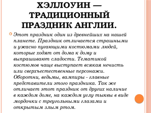 Хэллоуин — традиционный праздник Англии. Этот праздник один из древнейших на нашей планете. Праздник отличается страшными и ужасно пугающими костюмами людей, которые ходят от дома к дому и выпрашивают сладости. Тематикой костюмов чаще выступает всякая нечисть или сверхъестественные персонажи. Оборотни, ведьмы, вампиры - главные представители этого праздника. Так же отличает этот праздник от других наличие в каждом доме, на каждом углу тыквы в виде мордочки с треугольными глазами и открытым злым ртом. 