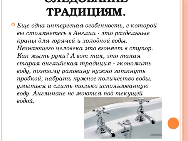следование традициям. Еще одна интересная особенность, с которой вы столкнетесь в Англии - это раздельные краны для горячей и холодной воды. Незнающего человека это вгоняет в ступор. Как мыть руки? А вот так, это такая старая английская традиция - экономить воду, поэтому раковину нужно заткнуть пробкой, набрать нужное количество воды, умыться и слить только использованную воду. Англичане не моются под текущей водой.  