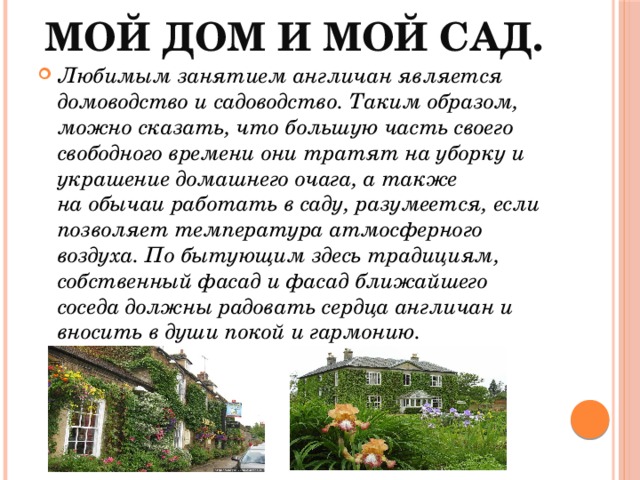 Мой дом и мой сад.   Любимым занятием англичан является домоводство и садоводство. Таким образом, можно сказать, что большую часть своего свободного времени они тратят на уборку и украшение домашнего очага, а также на обычаи работать в саду, разумеется, если позволяет температура атмосферного воздуха. По бытующим здесь традициям, собственный фасад и фасад ближайшего соседа должны радовать сердца англичан и вносить в души покой и гармонию. 