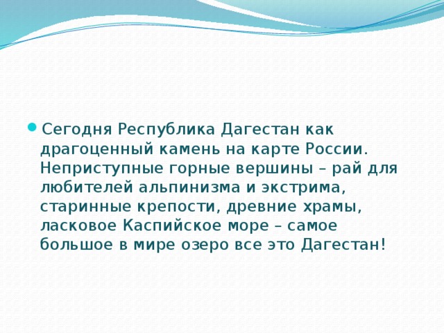   Сегодня Республика Дагестан как драгоценный камень на карте России. Неприступные горные вершины – рай для любителей альпинизма и экстрима, старинные крепости, древние храмы, ласковое Каспийское море – самое большое в мире озеро все это Дагестан!   