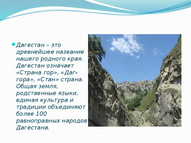Дагестан – это древнейшее название нашего родного края. Дагестан означает «Страна гор», «Даг-гора», «Стан» страна. Общая земля, родственные языки, единая культура и традиции объединяют более 100 равноправных народов Дагестана.  