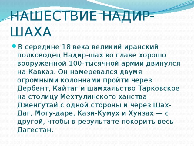 НАШЕСТВИЕ НАДИР-ШАХА   В середине 18 века великий иранский полководец Надир-шах во главе хорошо вооруженной 100-тысячной армии двинулся на Кавказ. Он намеревался двумя огромными колоннами пройти через Дербент, Кайтаг и шамхальство Тарковское на столицу Мехтулинского ханства Дженгутай с одной стороны и через Шах-Даг, Могу-даре, Кази-Кумух и Хунзах — с другой, чтобы в результате покорить весь Дагестан. 