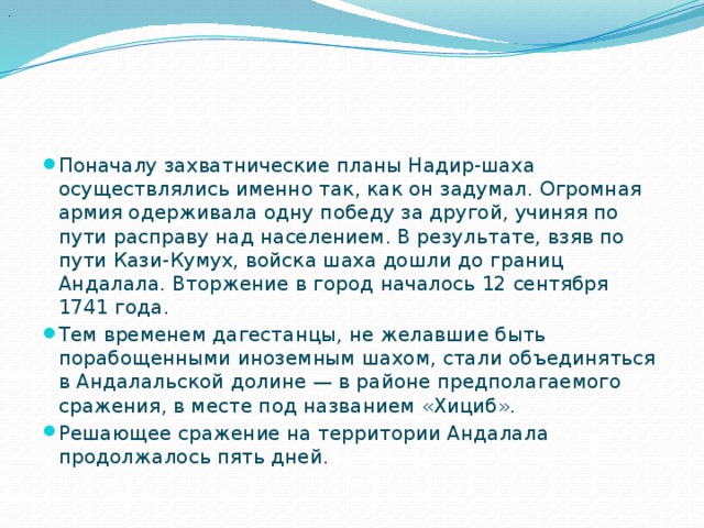 .  Поначалу захватнические планы Надир-шаха осуществлялись именно так, как он задумал. Огромная армия одерживала одну победу за другой, учиняя по пути расправу над населением. В результате, взяв по пути Кази-Кумух, войска шаха дошли до границ Андалала. Вторжение в город началось 12 сентября 1741 года.  Тем временем дагестанцы, не желавшие быть порабощенными иноземным шахом, стали объединяться в Андалальской долине — в районе предполагаемого сражения, в месте под названием «Хициб». Решающее сражение на территории Андалала продолжалось пять дней. 