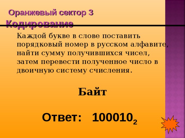  Оранжевый сектор 3  Кодирование  Каждой букве в слове поставить порядковый номер в русском алфавите, найти сумму получившихся чисел, затем перевести полученное число в двоичную систему счисления. Байт Ответ: 100010 2 