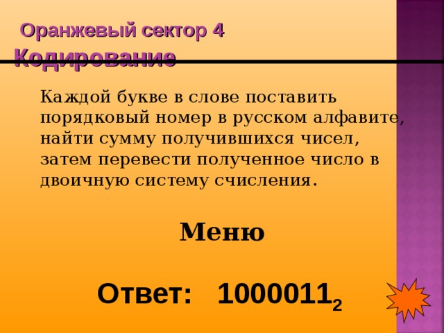  Оранжевый сектор 4  Кодирование  Каждой букве в слове поставить порядковый номер в русском алфавите, найти сумму получившихся чисел, затем перевести полученное число в двоичную систему счисления. Меню Ответ: 1000011 2 