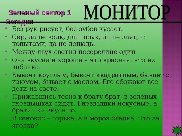  Зеленый сектор 1  Загадки Без рук рисует, без зубов кусает. Сер, да не волк, длинноух, да не заяц, с копытами, да не лошадь. Между двух светил посередине один. Она вкусна и хороша – что красная, что из кабачка. Бывает круглым, бывает квадратным, бывает с изюмом, бывает с маслом. Его обожают все дети на свете. Прижавшись тесно к брату брат, в зеленых гнездышках сидят. Гнездышки искусные, а братишки вкусные. В сенокос – горька, а в мороз сладка. Что за ягодка?   