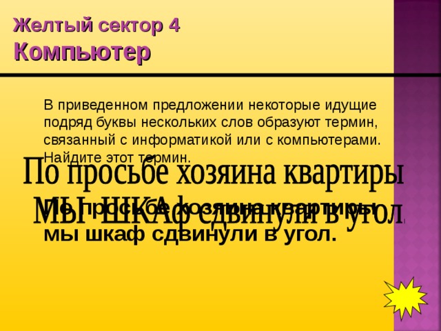 Желтый сектор 4  Компьютер  В приведенном предложении некоторые идущие подряд буквы нескольких слов образуют термин, связанный с информатикой или с компьютерами. Найдите этот термин.  По просьбе хозяина квартиры мы шкаф сдвинули в угол.  