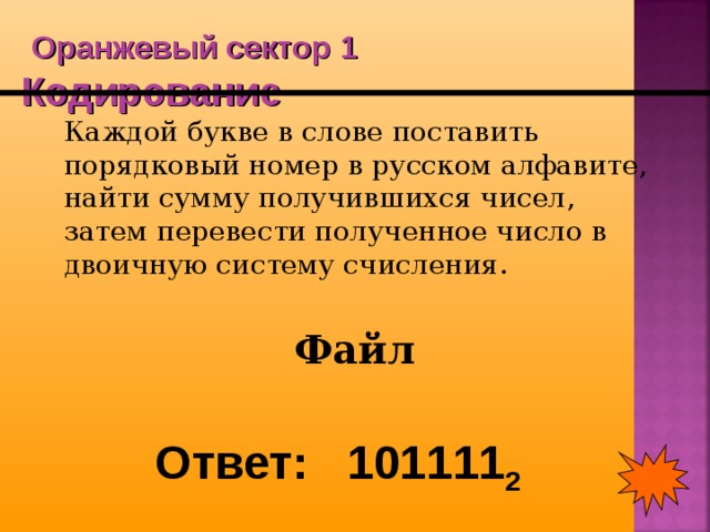  Оранжевый сектор 1  Кодирование  Каждой букве в слове поставить порядковый номер в русском алфавите, найти сумму получившихся чисел, затем перевести полученное число в двоичную систему счисления. Файл Ответ: 101111 2 