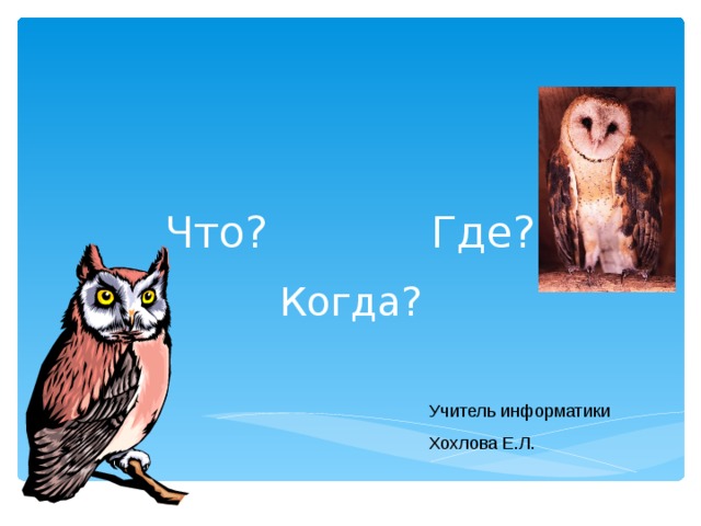 Что? Где? Когда? Учитель информатики Хохлова Е.Л. 