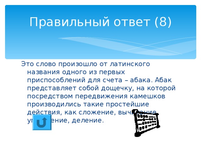 Правильный ответ (8) Это слово произошло от латинского названия одного из первых приспособлений для счета – абака. Абак представляет собой дощечку, на которой посредством передвижения камешков производились такие простейшие действия, как сложение, вычитание, умножение, деление. 