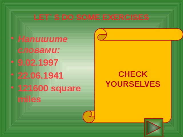 LET` S DO SOME EXERCISES CHECK YOURSELVES Напишите словами:  9.02.1997 22.06.1941 121600 square miles The ninth of February nineteen ninety seven The twenty second of June nineteen forty one One hundred twenty one thousand six hundred square miles 