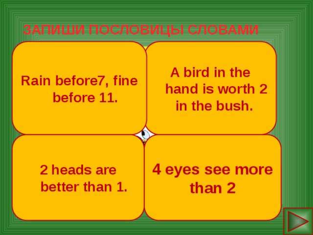 ЗАПИШИ ПОСЛОВИЦЫ СЛОВАМИ Rain before7, fine before 11. A bird in the hand is worth 2  in the bush. Rain before seven, fine before eleven. 4 eyes see more than 2.  A bird in the hand is worth two  in the bush.  Two heads are better than one.           2 heads are better than 1. 4 eyes see more than 2  