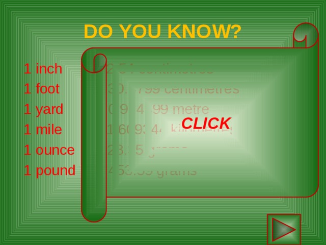 DO YOU KNOW? CLICK  1 inch  2.54 centimetres  1 foot 30.4799 centimetres  1 yard 0.914399 metre   1 mile 1.609344 kilometres   1 ounce 28.35 grams   1 pound 453.59 grams      