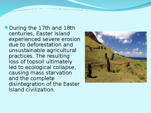 During the 17th and 18th centuries, Easter Island experienced severe erosion due to deforestation and unsustainable agricultural practices. The resulting loss of topsoil ultimately led to ecological collapse, causing mass starvation and the complete disintegration of the Easter Island civilization. 