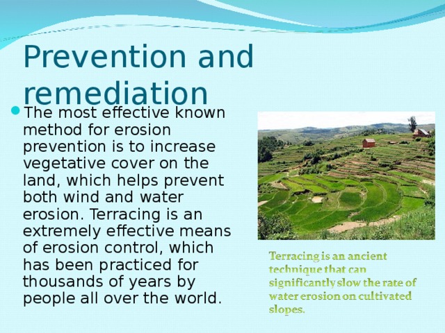 Prevention and remediation The most effective known method for erosion prevention is to increase vegetative cover on the land, which helps prevent both wind and water erosion. Terracing is an extremely effective means of erosion control, which has been practiced for thousands of years by people all over the world. 