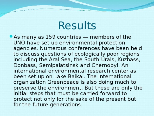 Results As many as 159 countries — members of the UNO have set up environmental protection agencies. Numerous conferences have been held to discuss questions of ecologically poor regions including the Aral Sea, the South Urals, Kuzbass, Donbass, Semipalatsinsk and Chernobyl. An international environmental research center as been set up on Lake Baikal. The international organization Greenpeace is also doing much to preserve the environment. But these are only the initial steps that must be carried forward to protect not only for the sake of the present but for the future generations. 