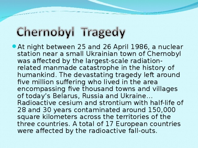At night between 25 and 26 April 1986, a nuclear station near a small Ukrainian town of Chernobyl was affected by the largest-scale radiation-related manmade catastrophe in the history of humankind. The devastating tragedy left around five million suffering who lived in the area encompassing five thousand towns and villages of today’s Belarus, Russia and Ukraine… Radioactive cesium and strontium with half-life of 28 and 30 years contaminated around 150,000 square kilometers across the territories of the three countries. A total of 17 European countries were affected by the radioactive fall-outs. 