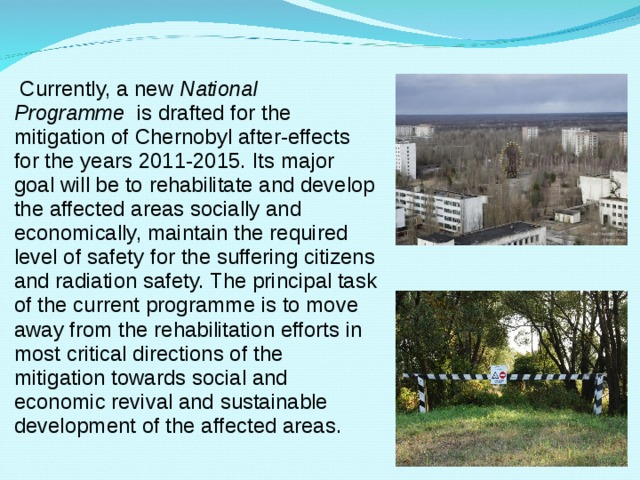  Currently, a new  National Programme   is drafted for  the mitigation of Chernobyl after-effects for the years 2011-2015. Its major goal will be to rehabilitate and develop the affected areas socially and economically, maintain the required level of safety for the suffering citizens and radiation safety. The principal task of the current programme is to move away from the rehabilitation efforts in most critical directions of the mitigation towards social and economic revival and sustainable development of the affected areas. 