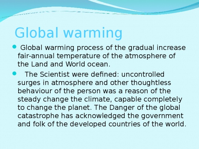   Global warming   Global warming process of the gradual increase fair-annual temperature of the atmosphere of the Land and World ocean.     The Scientist were defined: uncontrolled surges in atmosphere and other thoughtless behaviour of the person was a reason of the steady change the climate, capable completely to change the planet. The Danger of the global catastrophe has acknowledged the government and folk of the developed countries of the world.  