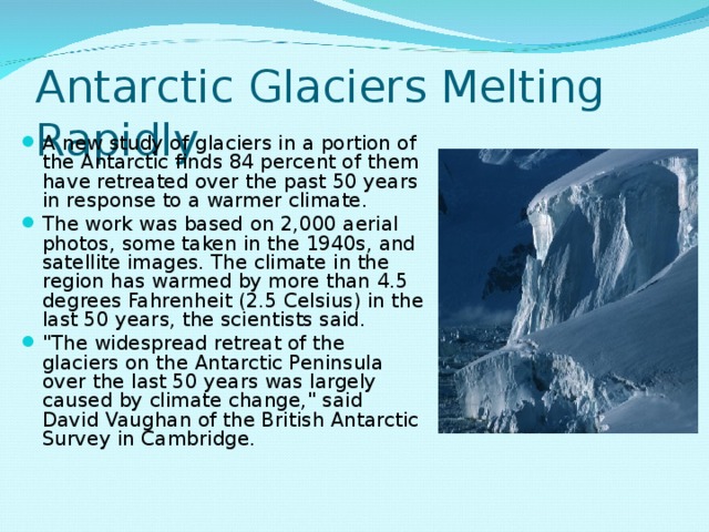 Antarctic Glaciers Melting Rapidly A new study of glaciers in a portion of the Antarctic finds 84 percent of them have retreated over the past 50 years in response to a warmer climate. The work was based on 2,000 aerial photos, some taken in the 1940s, and satellite images. The climate in the region has warmed by more than 4.5 degrees Fahrenheit (2.5 Celsius) in the last 50 years, the scientists said. 