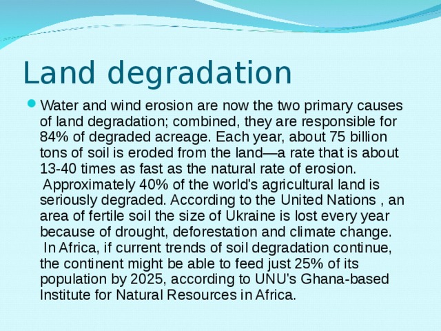 Land degradation Water and wind erosion are now the two primary causes of land degradation; combined, they are responsible for 84% of degraded acreage. Each year, about 75 billion tons of soil is eroded from the land—a rate that is about 13-40 times as fast as the natural rate of erosion.  Approximately 40% of the world's agricultural land is seriously degraded. According to the  United Nations , an area of fertile soil the size of Ukraine is lost every year because of drought, deforestation and climate change.  In Africa, if current trends of soil degradation continue, the continent might be able to feed just 25% of its population by 2025, according to UNU's Ghana-based Institute for Natural Resources in Africa. 