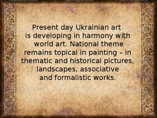 Present day Ukrainian art is developing in harmony with  world art. National theme  remains topical in painting – in thematic and historical pictures,  landscapes, associative and formalistic works. 